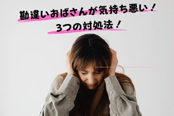 勘違いおばさんが気持ち悪い！3つの対処法！