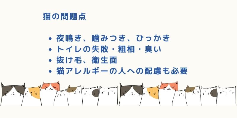 猫の問題点 夜鳴き、噛みつき、ひっかき
トイレの失敗・粗相・臭い
抜け毛、衛生面
猫アレルギーの人への配慮も必要
